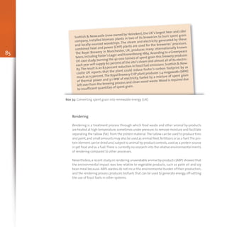85
Scottish & Newcastle (now owned by Heineken), the UK’s largest beer and cider
company, installed biomass plants in two of its breweries to burn spent grain
and locally-sourced woodchips. The steam and electricity generated by these
combined heat and power (CHP) plants are used for the breweries’ processes.
The Royal Brewery in Manchester, UK, produces many internationally known
beers,including Foster’s Lager and Kronenbourg 1664.According to a Greenpeace
UK case study, burning the 42 000 tonnes of spent grain this brewery produces
each year will supply 60 percent of the site’s steam and almost all of its electric-
ity.The result is an 87 percent reduction in fossil fuel emissions. Scottish & New-
castle UK reports that the plant could reduce Foster’s carbon footprint by as
much as 15 percent.The Royal Brewery CHP plant produces 7.4 megawatts (MW)
of thermal power and 3.1 MW of electricity, fueled by a mixture of spent grain
left over from the brewing process and clean wood waste.Wood is required due
to insufficient quantities of spent grain.
Box 74: Converting spent grain into renewable energy (UK)
Rendering
Rendering is a treatment process through which food waste and other animal by-products
are heated at high temperature,sometimes under pressure,to remove moisture and facilitate
separating the tallow (fat) from the protein material.The tallow can be used to produce tires
and paint,and small amounts may also be used as animal feed,fertilizers or as a fuel.The pro-
tein element can be dried and,subject to animal by-product controls,used as a protein source
in pet food and as a fuel.There is currently no research into the relative environmental merits
of rendering compared to other processes.
Nevertheless,a recent study on rendering unavoidable animal by-products (ABP) showed that
the environmental impact was low relative to vegetable products, such as palm oil and soy
bean meal because:ABPs wastes do not incur the environmental burden of their production;
and the rendering process produces biofuels that can be used to generate energy,off-setting
the use of fossil fuels in other systems.
 
