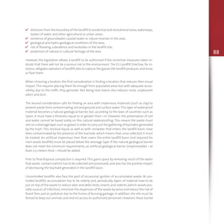 88
v distances from the boundary of the landfill to residential and recreational areas,waterways,
bodies of water and other agricultural or urban areas;
v existence of groundwater,coastal water or nature reserves in the area;
v geological and hydro-geological conditions of the area;
v risk of flooding,subsidence and landslides in the landfill site;
v protection of natural or cultural heritage of the area.
However, the legislation allows a landfill to be authorized if the corrective measures taken in-
dicate that there will not be a serious risk to the environment.The EU Landfill Directive, for in-
stance,obligates operators of landfill sites to capture the gasses the landfill produces,and reuse
or flare them.
When choosing a location, the first consideration is finding a location that reduces their visual
impact.This requires placing them far enough from populated areas but with adequate acces-
sibility, due to the traffic they generate. Not being near towns also reduces noise, unpleasant
odors and dust.
The second consideration calls for finding an area with impervious materials (such as clay) to
prevent waste from contaminating soil and ground and surface water.This layer of waterproof
material becomes a natural geological barrier, but, according to the laws of countries such as
Spain, it must have a thickness equal to or greater than 1 m. However, the preservation of soil
and water cannot be based solely on this natural waterproofing. This means the waste must
rest on a drainage layer,such as gravel,in order to carry out the gathering of leachates generated
by the trash. This residual liquid, as well as with rainwater that enters the landfill basin, have
been contaminated by the presence of the leachate,which means that,once collected,it must
be treated. An artificial impervious liner that covers the entire landfill basin (not required for
inert waste landfills) must be placed below the drainage layer. If the natural geological barrier
does not meet the minimum requirements, an artificial geological barrier (impermeable) – at
least 0.5 meters thick – should be added.
Prior to final disposal,compaction is required.This gains space by removing much of the water
that waste contains (which has to be collected and processed),and also has the positive impact
of decreasing the leachate generated in the landfill basin.
Uncontrolled landfills also face the peril of occasional ignition of accumulated waste. At con-
trolled landfills, accumulation has to be orderly and, periodically, layers of material have to be
put on top of the waste to reduce odor and deter birds,insects and rodents (which avoids pos-
sible sources of infection),minimize the dispersion of the waste by wind,and reduce the risk of
forest fires and air pollution due to the fumes of burning garbage.In addition,the site must be
fenced to keep out animals and restrict access to authorized personnel. However, these buried
 