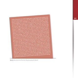 90
Jardim Gramacho, the world’s largest open-air garbage dump, located in Rio
de Janeiro, was closed in June 2012 after 34 years of operation. Described by
Britain’s Independent newspaper as a “seaside mountain of trash,” Grama-
cho had long been an eyesore for environmentalists and experts,bearing ev-
idence to bad urban planning and negligence. The dump was situated near
the second-largest bay in Brazil, Guanabara Bay. Once clean and sparkling,
over the years the bay had been severely polluted by massive leaks from the
dump as it sagged underneath waste. Opened in 1978, the dump was estab-
lished on unstable ground, an eco-sensitive marshland. For almost 20 years,
there were practically no check-ups or supervision from the government. In
addition, no floor lining had been included in the construction to prevent
toxic waste leakage. As the organic waste rotted,it oozed juices that trickled
into the waters of the bay which over the three decades,added up to tonnes.
Today, Gramacho holds about 60 million tonnes of garbage. Of course, the
site cannot just be erased or relocated,but an alternate plan has been devel-
oped to use energy created by decomposing waste.This consists of catching
the carbon dioxide and methane emanating from the rubbish in more than
200 wells, then piping the gases to Seropedica, a facility of Petrobras which
is a state-controlled energy company. This time, a three-layer seal has been
installed to prevent the severe waste leaks which plagued the site in the past.
Sensors are also used to determine whether any abnormality is taking place
in the soil of the new site.The facility operators don’t exclude the possibility
of leaks,but say these will be caught,reprocessed and used as recycled water.
About 20 percent of the area’s carbon dioxide emissions are caused by rot-
ting waste. Forecasts predict the new plan for Gramacho will reduce these
by some 1 400 tonnes each year.Carbon credit and biogas sales are projected
to net around $232 million in 15 years.A percentage of that will contribute to
payments to Gramacho’s former workers and their job placement training.
Box 75: Reconversion of the Rio’s Bay dumping site (Brazil)
 
