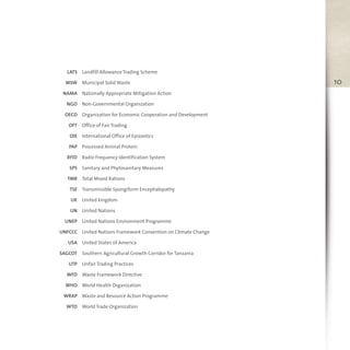 10
LATS
MSW
NAMA
NGO
OECD
OFT
OIE
PAP
RFID
SPS
TMR
TSE
UK
UN
UNEP
UNFCCC
USA
SAGCOT
UTP
WFD
WHO
WRAP
WTO
Landfill Allowance Trading Scheme
Municipal Solid Waste
Nationally Appropriate Mitigation Action
Non-Governmental Organization
Organization for Economic Cooperation and Development
Office of Fair Trading
International Office of Epizootics
Processed Animal Protein
Radio Frequency Identification System
Sanitary and Phytosanitary Measures
Total Mixed Rations
Transmissible Spongiform Encephalopathy
United kingdom
United Nations
United Nations Environment Programme
United Nations Framework Convention on Climate Change
United States of America
Southern Agricultural Growth Corridor for Tanzania
Unfair Trading Practices
Waste Framework Directive
World Health Organization
Waste and Resource Action Programme
World Trade Organization
 
