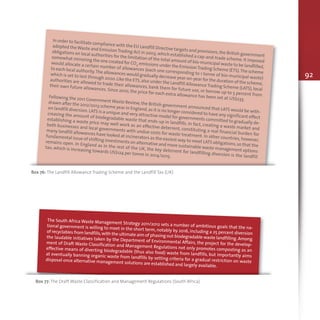 92
In order to facilitate compliance with the EU Landfill Directive targets and provisions,the British government
adopted theWaste and EmissionTrading Act in 2003,which established a cap-and-trade scheme.It imposed
obligations on local authorities for the limitation of the total amount of bio-municipal waste to be landfilled,
somewhat mirroring the one created for CO2 emissions under the EmissionTrading Scheme (ETS).The scheme
would allocate a certain number of allowances (each one corresponding to 1 tonne of bio-municipal waste)
to each local authority.The allowances would gradually decrease year-on-year for the duration of the scheme,
which is set to last through 2020.Like the ETS,also under the Landfill AllowanceTrading Scheme (LATS),local
authorities are allowed to trade their allowances, bank them for future use, or borrow up to 5 percent from
their own future allowances. Since 2010, the price for each extra allowance has been set at US$233.
Following the 2011 Government Waste Review, the British government announced that LATS would be with-
drawn after the 2012/2013 scheme year in England,as it is no longer considered to have any significant effect
on landfill diversion.LATS is a unique and very attractive model for governments committed to gradually de-
creasing the amount of biodegradable waste that ends-up in landfills. In fact, creating a waste market and
establishing a waste price may well work as an effective deterrent, constituting a real financial burden for
both businesses and local governments with undue costs for waste treatment. In other countries, however,
many landfill allowances have looked at incinerators as the easiest way to meet LATS obligations,so that the
fundamental issue of shifting investments on alternative and more sustainable waste management options
remains open. In England as in the rest of the UK, the key deterrent for landfilling diversion is the landfill
tax, which is increasing towards US$124 per tonne in 2014/2015.
Box 76: The Landfill Allowance Trading Scheme and the Landfill Tax (UK)
The South Africa Waste Management Strategy 2011/2012 sets a number of ambitious goals that the na-tional government is willing to meet in the short term, notably by 2016, including a 25 percent diversionof recyclables from landfills,with the ultimate aim of phasing out biodegradable waste landfilling.Amongthe laudable initiatives taken by the Department of Environmental Affairs, the project for the develop-ment of Draft Waste Classification and Management Regulations not only promotes composting as aneffective means of diverting biodegradable (thus also food) waste from landfills, but importantly aimsat eventually banning organic waste from landfills by setting criteria for a gradual restriction on wastedisposal once alternative management solutions are established and largely available.
Box 77: The Draft Waste Classification and Management Regulations (South Africa)
 