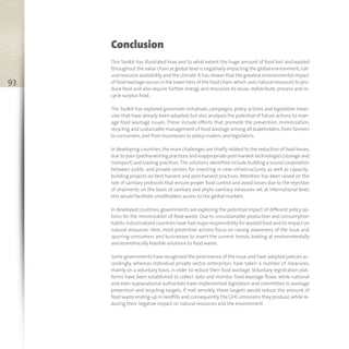 93
Conclusion
This Toolkit has illustrated how and to what extent the huge amount of food lost and wasted
throughout the value chain at global level is negatively impacting the global environment,nat-
ural resource availability and the climate.It has shown that the greatest environmental impact
of food wastage occurs in the lower tiers of the food chain,which uses natural resources to pro-
duce food and also require further energy and resources to reuse, redistribute, process and re-
cycle surplus food.
The Toolkit has explored grassroots initiatives, campaigns, policy actions and legislative meas-
ures that have already been adopted,but also analyses the potential of future actions to man-
age food wastage issues. These include efforts that promote the prevention, minimization,
recycling and sustainable management of food wastage among all stakeholders,from farmers
to consumers,and from businesses to policy-makers and legislators.
In developing countries, the main challenges are chiefly related to the reduction of food losses,
due to poor (pre)harvesting practices and inappropriate post-harvest technologies (storage and
transport) and trading practices.The solutions identified include building a sound cooperation
between public and private sectors for investing in new infrastructures, as well as capacity-
building projects on best harvest and post-harvest practices. Attention has been raised on the
role of sanitary protocols that ensure proper food control and avoid losses due to the rejection
of shipments on the basis of sanitary and phyto-sanitary measures set at international level;
this would facilitate smallholders access to the global markets.
In developed countries, governments are exploring the potential impact of different policy op-
tions for the minimization of food waste. Due to unsustainable production and consumption
habits,industrialized countries have had major responsibility for wasted food and its impact on
natural resources. Here, most preventive actions focus on raising awareness of the issue and
spurring consumers and businesses to invert the current trends, looking at environmentally
and economically feasible solutions to food waste.
Some governments have recognized the prominence of the issue and have adopted policies ac-
cordingly, whereas individual private sector enterprises have taken a number of measures,
mainly on a voluntary basis, in order to reduce their food wastage.Voluntary registration plat-
forms have been established to collect data and monitor food wastage flows, while national
and even supranational authorities have implemented legislation and committed to wastage
prevention and recycling targets. If met sensibly, these targets would reduce the amount of
food waste ending-up in landfills and,consequently,the GHG emissions they produce,while re-
ducing their negative impact on natural resources and the environment.
 