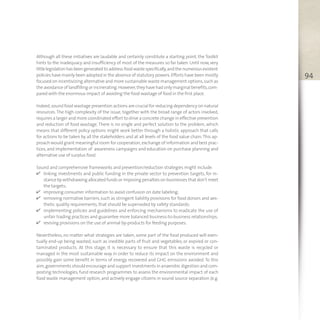 94
Although all these initiatives are laudable and certainly constitute a starting point, the Toolkit
hints to the inadequacy and insufficiency of most of the measures so far taken. Until now, very
littlelegislationhasbeengenerated toaddressfoodwastespecifically,and thenumerousexistent
policies have mainly been adopted in the absence of statutory powers.Efforts have been mostly
focused on incentivizing alternative and more sustainable waste management options,such as
the avoidance of landfilling or incinerating.However,they have had only marginal benefits,com-
pared with the enormous impact of avoiding the food wastage of food in the first place.
Indeed,sound food wastage prevention actions are crucial for reducing dependency on natural
resources.The high complexity of the issue, together with the broad range of actors involved,
requires a larger and more coordinated effort to drive a concrete change in effective prevention
and reduction of food wastage. There is no single and perfect solution to the problem, which
means that different policy options might work better through a holistic approach that calls
for actions to be taken by all the stakeholders and at all levels of the food value chain.This ap-
proach would grant meaningful room for cooperation,exchange of information and best prac-
tices, and implementation of awareness campaigns and education on purchase planning and
alternative use of surplus food.
Sound and comprehensive frameworks and prevention/reduction strategies might include:
v linking investments and public funding in the private sector to prevention targets, for in-
stance by withdrawing allocated funds or imposing penalties on businesses that don’t meet
the targets;
v improving consumer information to avoid confusion on date labeling;
v removing normative barriers,such as stringent liability provisions for food donors and aes-
thetic quality requirements, that should be superseded by safety standards;
v implementing policies and guidelines and enforcing mechanisms to eradicate the use of
unfair trading practices and guarantee more balanced business-to-business relationships;
v revising provisions on the use of animal by-products for feeding purposes.
Nevertheless, no matter what strategies are taken, some part of the food produced will even-
tually end-up being wasted, such as inedible parts of fruit and vegetables, or expired or con-
taminated products. At this stage, it is necessary to ensure that this waste is recycled or
managed in the most sustainable way in order to reduce its impact on the environment and
possibly gain some benefit in terms of energy recovered and GHG emissions avoided. To this
aim,governments should encourage and support investments in anaerobic digestion and com-
posting technologies, fund research programmes to assess the environmental impact of each
food waste management option, and actively engage citizens in sound source separation (e.g.
 