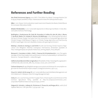 96
References and Further Reading
Abu Dhabi Environment Agency, 2010. EAD’s ‘Think Before You Waste’ Campaign Reaches Out
to 49,405 People (available at https://www.ead.ae/en/news/thin.befor.youwaste.aspx).
Allen,C.2012.Taiwan.Community Action Leads GovernmentTowards ZeroWaste,Global Alliance
for Incinerator Alternatives (GAIA).
Artiuch, P. & Kornstein, S. 2012. Sustainable Approaches to Reducing Food Waste in India, Mas-
sachusetts Institute of Technology.
Beddington, J., Asaduzzaman, M., Clark, M., Fernandez, A., Guillou, M., Jahn, M., Erda, L., Mamo,
T.,Van Bo,N.,Nobre,C.A.,Scholes,R.,Sharma,R.&Wakhungu,J.2012.Achieving food security in
the face of climate change. Final report from the Commission on Sustainable Agriculture and
Climate Change. CGIAR Research Program on Climate Change, Agriculture and Food Security
(CCAFS). Copenhagen,Denmark. (Available at www.ccafs.cgiar.org/commission )
Bellarby, J., Foereid, B., Hastings, A. and Smith, P. 2008. Cool Farming: Climate Impacts of Agri-
culture and Mitigation Potential, Greenpeace International, Amsterdam (available at
http://www.greenpeace.at/uploads/media/Cool_Farming_Report_Final_web.pdf )
Blanquart,C.,Goncalves,A.,Kebir,L.,Petit,C.,Traversac & J.B.Vandenbossche L. 2010.The Logistic
leverages of short food supply chains performance in terms of sustainability.In 12thWorld Con-
ference on Transport Research – Lisboa (Portugal).
CaliforniaAssemblyCommitteeonAgriculture. Billavailableat http://www.leginfo.ca.gov/pub/11-
12/bill/asm/ab_2651-2700/ab_2681_cfa_20120417_102227_asm_comm.html
Carlsson-Kanyama,A. 1997.Weighted average source points and distances for consumption ori-
gin-tools for environmental impact analysis?,Ecological Economics,23(1):15-23.
Chua,K.H.,Sahid,E.J.M.& Leong,Y.P.,2011.Sustainable Municipal SolidWaste Management and
GHG Abatement in Malaysia. Green & Energy Management 4(2).
Cioloş, D., 2012. Local Farming and Short Supply Chains: Enhancing the Local Dimension of the
Common Agricultural Policy, available at http://ec.europa.eu/commission_2010-
2014/ciolos/headlines/news/2012/04/20120420_en.htm.
Dalgaard,R.,Schmidt,J.,Halberg,N.,Christensen,P.,Thrane,M.,and Pengue,W.A.,2008.LCA of
Soybean Meal,Int. J. Life Cycle Anal. 13,(3),pp. 240 – 254.
 