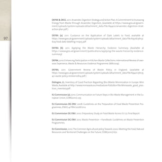 97
DEFRA & DECC,2011.Anaerobic Digestion Strategy and Action Plan.A Commitment to Increasing
Energy from Waste through Anaerobic Digestion, (available at https://www.gov.uk/govern-
ment/uploads/system/uploads/attachment_data/file/69400/anaerobic-digestion-strat-
action-plan.pdf )
DEFRA (a), 2011. Guidance on the Application of Date Labels to Food, available at
https://www.gov.uk/government/uploads/system/uploads/attachment_data/file/69316/pb132
629-food-date-labelling-110915.pdf .
DEFRA (b). 2011. Applying the Waste Hierarchy: Evidence Summary. (Available at
https://www.gov.uk/government/publications/applying-the-waste-hierarchy-evidence-
summary)
DEFRA,2010.Enhancing Participation in KitchenWaste Collections:International Review of over-
seas Experience,Waste & Resources Evidence Programme (WR0209).
DEFRA, 2011. Government Review of Waste Policy in England. (available at
https://www.gov.uk/government/uploads/system/uploads/attachment_data/file/69401/pb135
40-waste-policy-review110614.pdf )
Dohogne, J.J., Inventory of Good Practices Regarding (Bio-)Waste Minimization in Europe, Mini
Waste,Availableat http://www.miniwaste.eu/mediastore/fckEditor/file/Miniwaste_good_prac-
tices_inventory.pdf .
EU Commission (a),2010.Communication on Future Steps in Bio-Waste Management in the Eu-
ropean Union,COM(2010) 235.
EU Commission DG ENV, 2008. Guidelines on the Preparation of Food Waste Prevention Pro-
grammes,ENV.G.4/FRA/2008/0112.
EU Commission DG ENV,2010. Preparatory Study on FoodWaste Across EU 27. Final Report
EU Commission DG ENV, 2012.Waste Prevention – Handbook: Guidelines on Waste Prevention
Programmes.
EU Commission,2010.The Common Agricultural policyTowards 2020:Meeting the Food,Natural
Resources and Territorial Challenges on the Future,COM(2010) 672.
 
