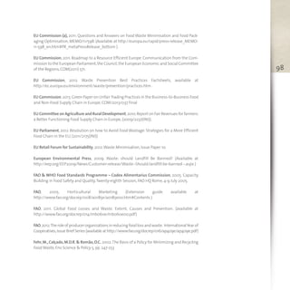 98
EU Commission (a), 2011. Questions and Answers on Food Waste Minimisation and Food Pack-
aging Optimisation,MEMO/11/598.(Available at http://europa.eu/rapid/press-release_MEMO-
11-598_en.htm#PR_metaPressRelease_bottom ).
EU Commission,2011. Roadmap to a Resource Efficient Europe. Communication from the Com-
mission to the European Parliament,the Council,the European Economic and Social Committee
of the Regions,COM(2011) 571.
EU Commission, 2012. Waste Prevention Best Practices Factsheets, available at
http://ec.europa.eu/environment/waste/prevention/practices.htm .
EU Commission.2013.Green Paper on UnfairTrading Practices in the Business-to-Business Food
and Non-Food Supply Chain in Europe,COM/2013/037 Final
EU Committee on Agriculture and Rural Development,2010.Report on Fair Revenues for farmers:
a Better Functioning Food Supply Chain in Europe,(2009/2237(INI)).
EU Parliament, 2012. Resolution on how to Avoid Food Wastage: Strategies for a More Efficient
Food Chain in the EU,(2011/2175(INI))
EU Retail Forum for Sustainability,2012.Waste Minimisation,Issue Paper 10.
European Environmental Press, 2009. Waste: should Landfill Be Banned? (Available at
http://eep.org/EEP2009/News/Customer-release/Waste--Should-landfill-be-banned--.aspx )
FAO & WHO Food Standards Programme – Codex Alimentarius Commission, 2005. Capacity
Building in Food Safety and Quality,Twenty-eighth Session,FAO HQ Rome,4-9 July 2005.
FAO, 2005. Horticultural Marketing (Extension guide available at
http://www.fao.org/docrep/008/a0185e/a0185e00.htm#Contents )
FAO, 2011. Global Food Losses and Waste. Extent, Causes and Prevention. (available at
http://www.fao.org/docrep/014/mb060e/mb060e00.pdf)
FAO,2012.Theroleofproducerorganizationsinreducingfoodlossandwaste. InternationalYearof
Cooperatives,Issue Brief Series (available at http://www.fao.org/docrep/016/ap409e/ap409e.pdf)
Fehr,M.,Calçado,M.D.R.& Romão,D.C. 2002.The Basis of a Policy for Minimizing and Recycling
FoodWaste,Env Science & Policy 5,pp. 247-253
 