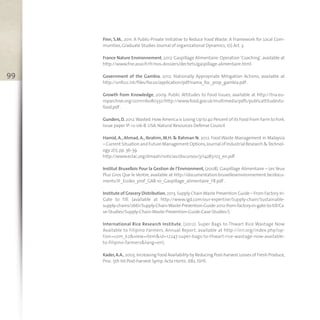 Finn, S.M., 2011. A Public-Private Initiative to Reduce Food Waste: A Framework for Local Com-
munities,Graduate Studies Journal of organizational Dynamics,1(1) Art. 3.
France Nature Environnement, 2012. Gaspillage Alimentaire: Operation ‘Coaching’, available at
http://www.fne.asso.fr/fr/nos-dossiers/dechets/gaspillage-alimentaire.html .
Government of the Gambia, 2012. Nationally Appropriate Mitigation Actions, available at
http://unfccc.int/files/focus/application/pdf/nama_foc_prop_gambia.pdf .
Growth from Knowledge, 2009. Public Attitudes to Food Issues, available at http://tna.eu-
roparchive.org/20111116080332/http://www.food.gov.uk/multimedia/pdfs/publicattitudesto-
food.pdf .
Gunders,D. 2012.Wasted:How America is Losing Up to 40 Percent of its Food From Farm to Fork.
Issue paper IP:12-06-B. USA. Natural Resources Defense Council.
Hamid, A., Ahmad, A., Ibrahim, M.H. & Rahman N. 2012. Food Waste Management in Malaysia
– Current Situation and Future Management Options,Journal of Industrial Research &Technol-
ogy 2(1),pp. 36-39.
http://www.eclac.org/dmaah/noticias/discursos/3/14283/03_en.pdf
Institut Bruxellois Pour la Gestion de l’Environment, (2008). Gaspillage Alimentaire – Les Yeux
Plus Gros Que le Ventre, available at http://documentation.bruxellesenvironnement.be/docu-
ments/IF_Ecoles_prof_GA8-10_Gaspillage_alimentaire_FR.pdf .
Institute of Grocery Distribution,2013.Supply ChainWaste Prevention Guide – From Factory In-
Gate to Till. (available at http://www.igd.com/our-expertise/Supply-chain/Sustainable-
supply-chains/2661/Supply-Chain-Waste-Prevention-Guide-2012-from-factory-in-gate-to-till/Ca
se-Studies/Supply-Chain-Waste-Prevention-Guide-Case-Studies/).
International Rice Research Institute, (2012). Super Bags to Thwart Rice Wastage Now
Available to Filipino Farmers, Annual Report, available at http://irri.org/index.php?op-
tion=com_k2&view=item&id=12247:super-bags-to-thwart-rice-wastage-now-available-
to-filipino-farmers&lang=en).
Kader,A.A.,2005.Increasing Food Availability by Reducing Post-harvest Losses of Fresh Produce,
Proc. 5th Int.Post-harvest Symp. Acta Hortic. 682,ISHS
99
 