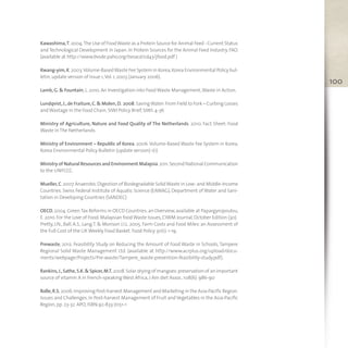 100
Kawashima,T.2004.The Use of FoodWaste as a Protein Source for Animal Feed - Current Status
and Technological Development in Japan. In Protein Sources for the Animal Feed Industry, FAO.
(available at http://www.bvsde.paho.org/bvsacd/cd43/jfood.pdf )
Kwang-yim,K.2003.Volume-BasedWaste Fee System in Korea,Korea Environmental Policy bul-
letin,update version of Issue 1,Vol. 1,2003 (January 2006).
Lamb,G. & Fountain,L. 2010. An Investigation into FoodWaste Management,Waste in Action.
Lundqvist,J.,de Fraiture,C.& Molen,D. 2008.SavingWater:From Field to Fork – Curbing Losses
andWastage in the Food Chain,SIWI Policy Brief,SIWI:4-36
Ministry of Agriculture, Nature and Food Quality of The Netherlands. 2010. Fact Sheet: Food
Waste in The Netherlands.
Ministry of Environment – Republic of Korea. 2006.Volume-Based Waste Fee System in Korea,
Korea Environmental Policy Bulletin (update version) 1(1)
Ministry of Natural Resources and Environment Malaysia.2011.Second National Communication
to the UNFCCC.
Mueller,C.2007.Anaerobic Digestion of Biodegradable SolidWaste in Low- and Middle-Income
Countries. Swiss Federal Institute of Aquatic Science (EAWAG), Department of Water and Sani-
tation in Developing Countries (SANDEC)
OECD,2004.GreenTax Reforms in OECD Countries:an Overview,available at Papargyropoulou,
E. 2010. For the Love of Food:Malaysian foodWaste Issues,CIWM Journal,October Edition (30).
Pretty, J.N., Ball, A.S., Lang T. & Morison J.I.L. 2005. Farm Costs and Food Miles:an Assessment of
the Full Cost of the UKWeekly Food Basket. Food Policy 30(1):1-19.
Prewaste, 2012. Feasibility Study on Reducing the Amount of Food Waste in Schools, Tampere
Regional Solid Waste Management Ltd. (available at http://www.acrplus.org/upload/docu-
ments/webpage/Projects/Pre-waste/Tampere_waste-prevention-feasibility-study.pdf).
Rankins,J.,Sathe,S.K.& Spicer,M.T. 2008.Solar drying of mangoes:preservation of an important
source of vitamin A in French-speakingWest Africa,J Am diet Assoc. 108(6):986-90
Rolle,R.S. 2006.Improving Post-harvest Management and Marketing in the Asia-Pacific Region:
Issues and Challenges.In Post-harvest Management of Fruit and Vegetables in the Asia-Pacific
Region,pp. 23-32. APO,ISBN:92-833-7051-1
 
