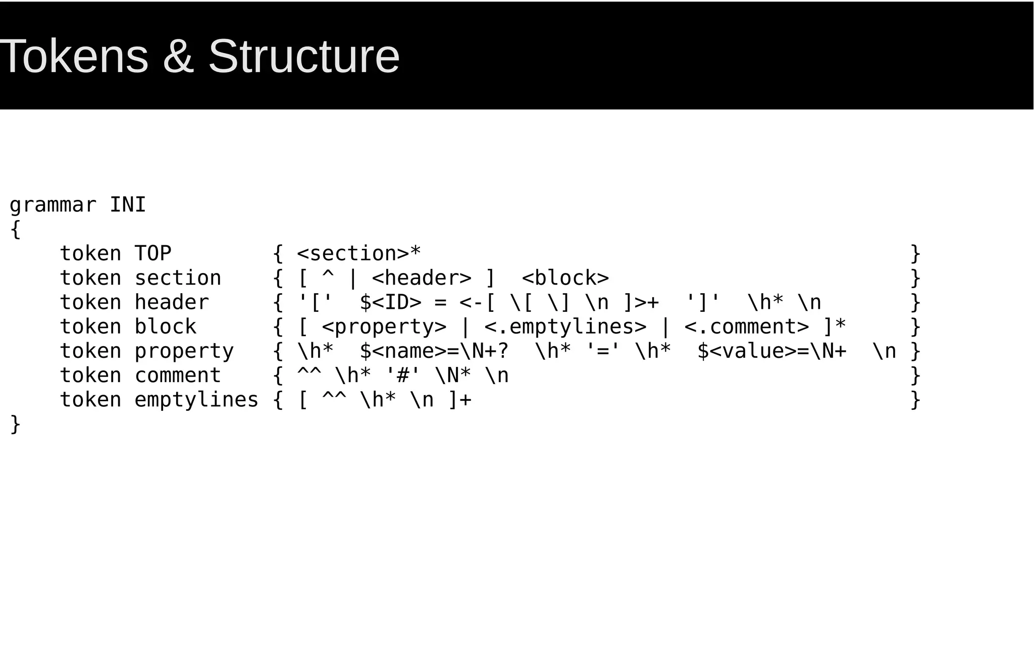 Tokens & Structure
grammar INI
{
token TOP { <section>* }
token section { [ ^ | <header> ] <block> }
token header { '[' $<ID> = <-[ [ ] n ]>+ ']' h* n }
token block { [ <property> | <.emptylines> | <.comment> ]* }
token property { h* $<name>=N+? h* '=' h* $<value>=N+ n }
token comment { ^^ h* '#' N* n }
token emptylines { [ ^^ h* n ]+ }
}
 