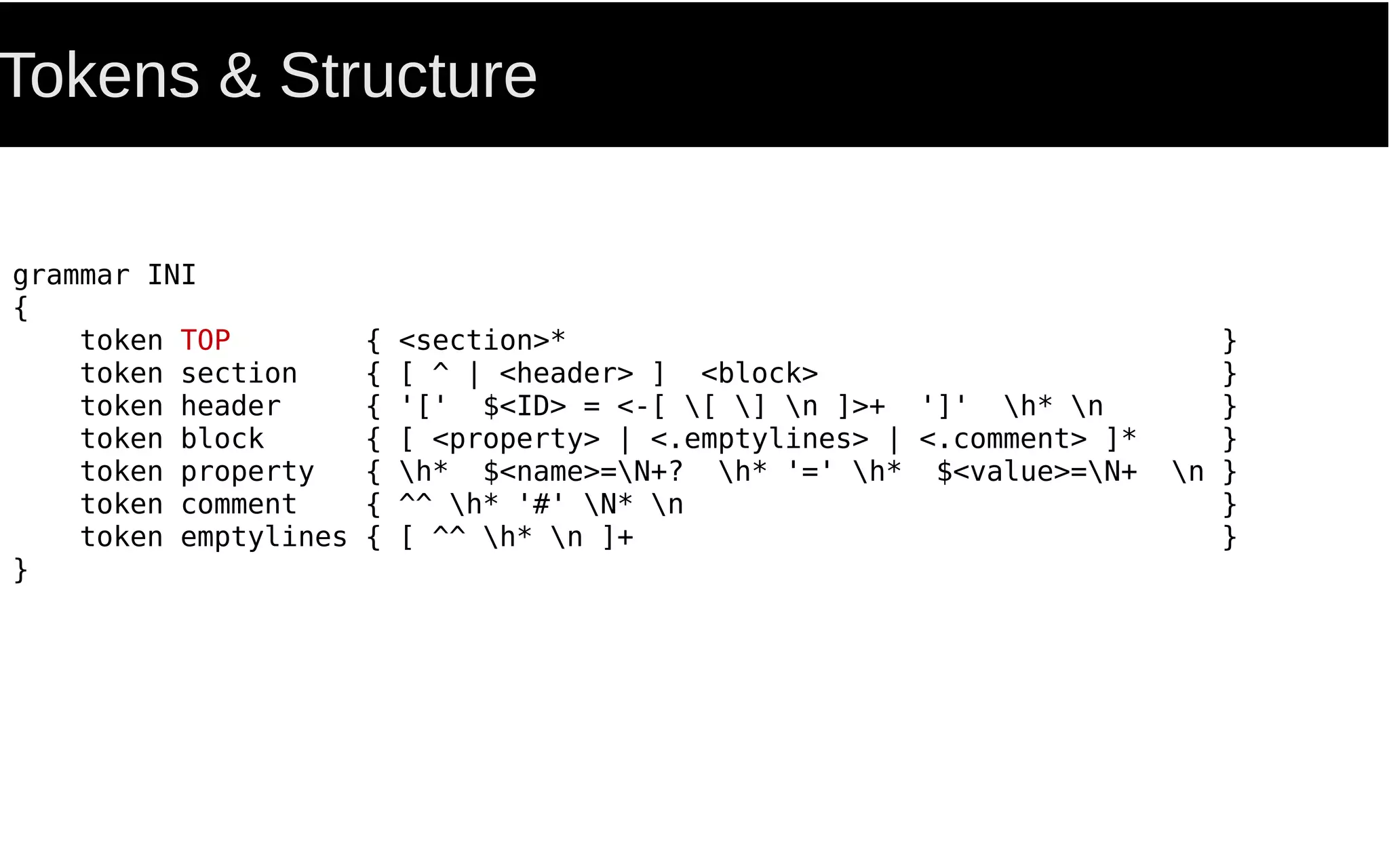 Tokens & Structure
grammar INI
{
token TOP { <section>* }
token section { [ ^ | <header> ] <block> }
token header { '[' $<ID> = <-[ [ ] n ]>+ ']' h* n }
token block { [ <property> | <.emptylines> | <.comment> ]* }
token property { h* $<name>=N+? h* '=' h* $<value>=N+ n }
token comment { ^^ h* '#' N* n }
token emptylines { [ ^^ h* n ]+ }
}
 