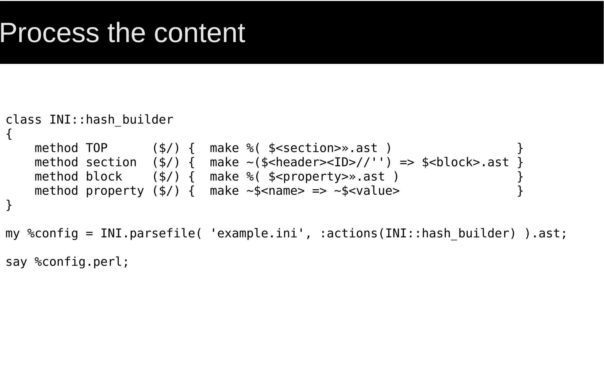 Process the content
class INI::hash_builder
{
method TOP ($/) { make %( $<section>».ast ) }
method section ($/) { make ~($<header><ID>//'') => $<block>.ast }
method block ($/) { make %( $<property>».ast ) }
method property ($/) { make ~$<name> => ~$<value> }
}
my %config = INI.parsefile( 'example.ini', :actions(INI::hash_builder) ).ast;
say %config.perl;
 