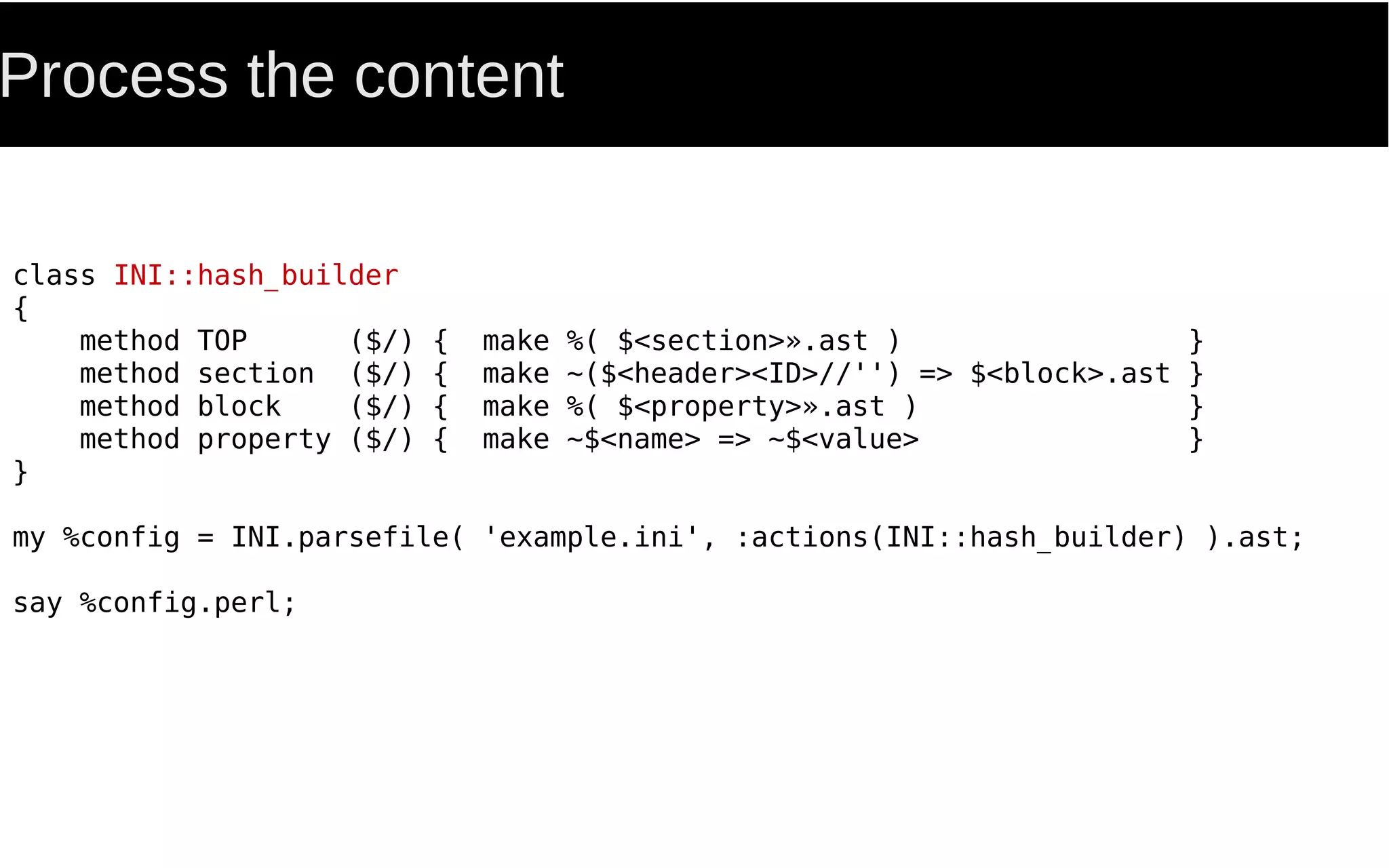 Process the content
class INI::hash_builder
{
method TOP ($/) { make %( $<section>».ast ) }
method section ($/) { make ~($<header><ID>//'') => $<block>.ast }
method block ($/) { make %( $<property>».ast ) }
method property ($/) { make ~$<name> => ~$<value> }
}
my %config = INI.parsefile( 'example.ini', :actions(INI::hash_builder) ).ast;
say %config.perl;
 