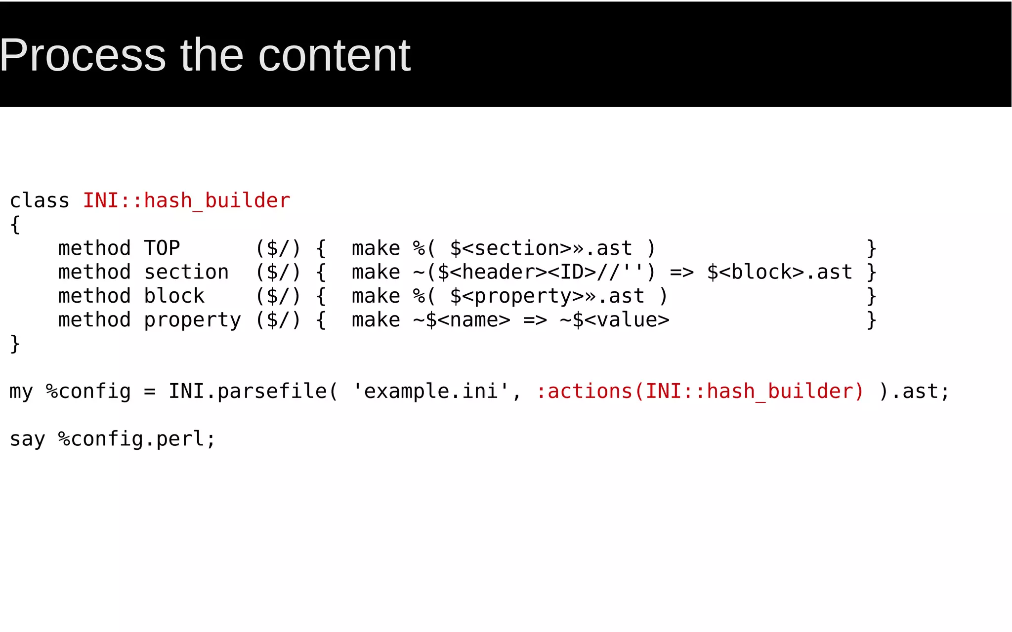 Process the content
class INI::hash_builder
{
method TOP ($/) { make %( $<section>».ast ) }
method section ($/) { make ~($<header><ID>//'') => $<block>.ast }
method block ($/) { make %( $<property>».ast ) }
method property ($/) { make ~$<name> => ~$<value> }
}
my %config = INI.parsefile( 'example.ini', :actions(INI::hash_builder) ).ast;
say %config.perl;
 