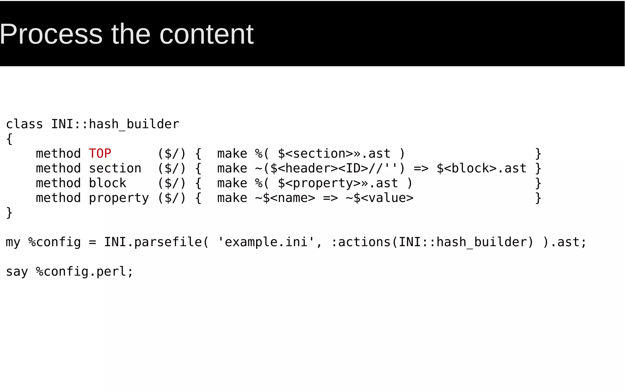 Process the content
class INI::hash_builder
{
method TOP ($/) { make %( $<section>».ast ) }
method section ($/) { make ~($<header><ID>//'') => $<block>.ast }
method block ($/) { make %( $<property>».ast ) }
method property ($/) { make ~$<name> => ~$<value> }
}
my %config = INI.parsefile( 'example.ini', :actions(INI::hash_builder) ).ast;
say %config.perl;
 