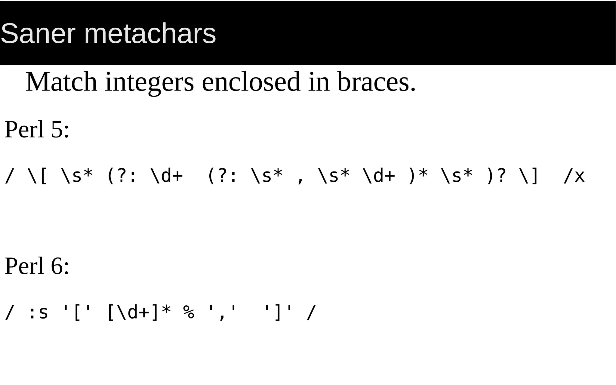 Saner metachars
Match integers enclosed in braces.
Perl 5:
/ [ s* (?: d+ (?: s* , s* d+ )* s* )? ] /x
Perl 6:
/ :s '[' [d+]* % ',' ']' /
 