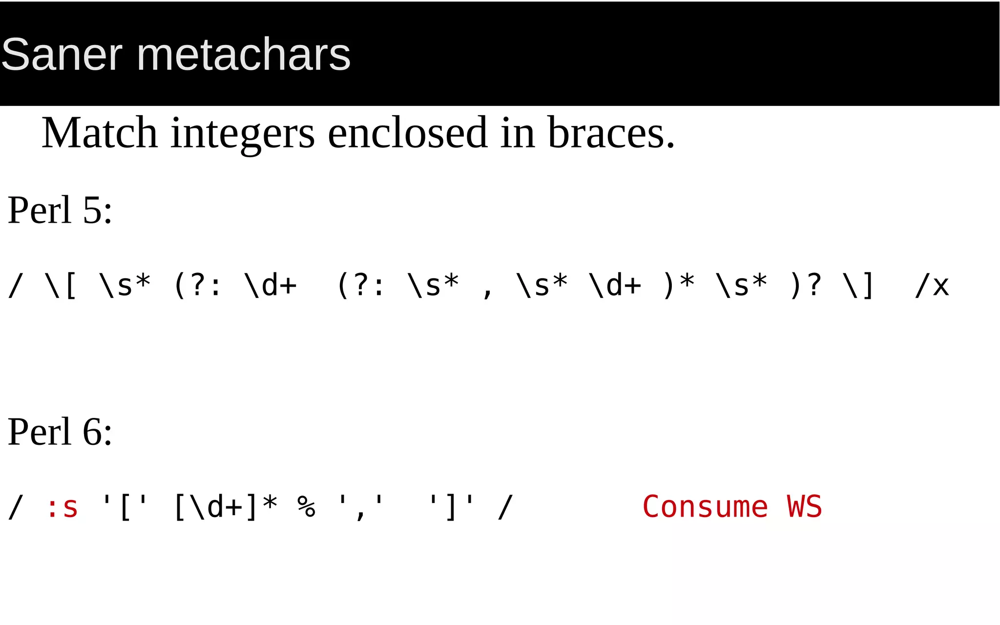 Saner metachars
Match integers enclosed in braces.
Perl 5:
/ [ s* (?: d+ (?: s* , s* d+ )* s* )? ] /x
Perl 6:
/ :s '[' [d+]* % ',' ']' / Consume WS
 