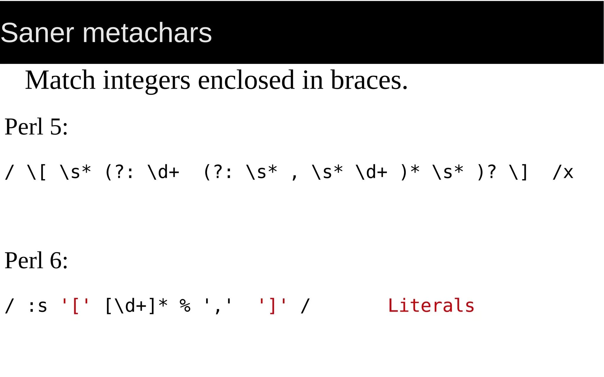 Saner metachars
Match integers enclosed in braces.
Perl 5:
/ [ s* (?: d+ (?: s* , s* d+ )* s* )? ] /x
Perl 6:
/ :s '[' [d+]* % ',' ']' / Literals
 