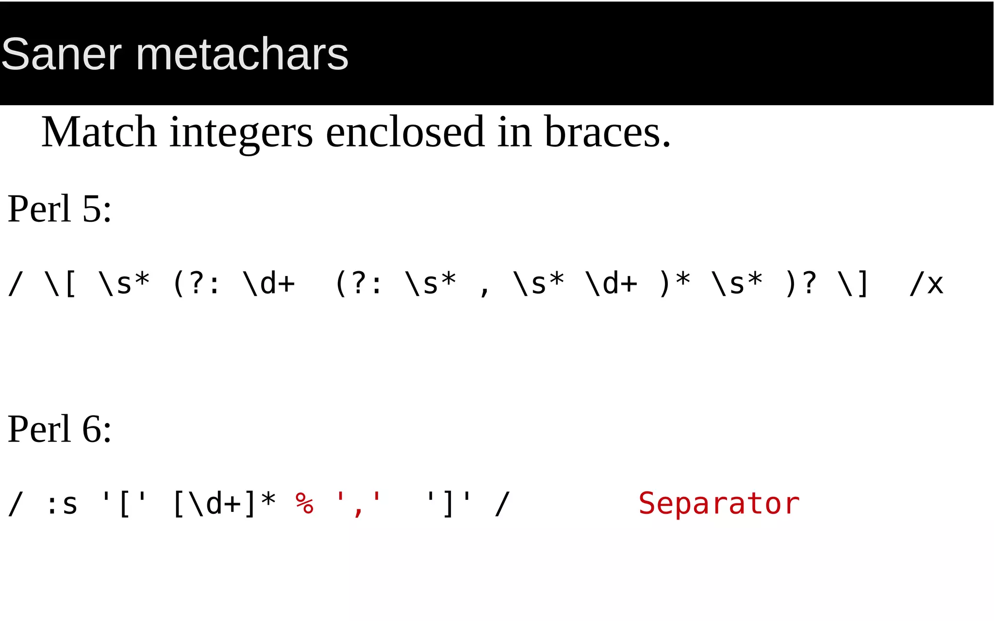Saner metachars
Match integers enclosed in braces.
Perl 5:
/ [ s* (?: d+ (?: s* , s* d+ )* s* )? ] /x
Perl 6:
/ :s '[' [d+]* % ',' ']' / Separator
 