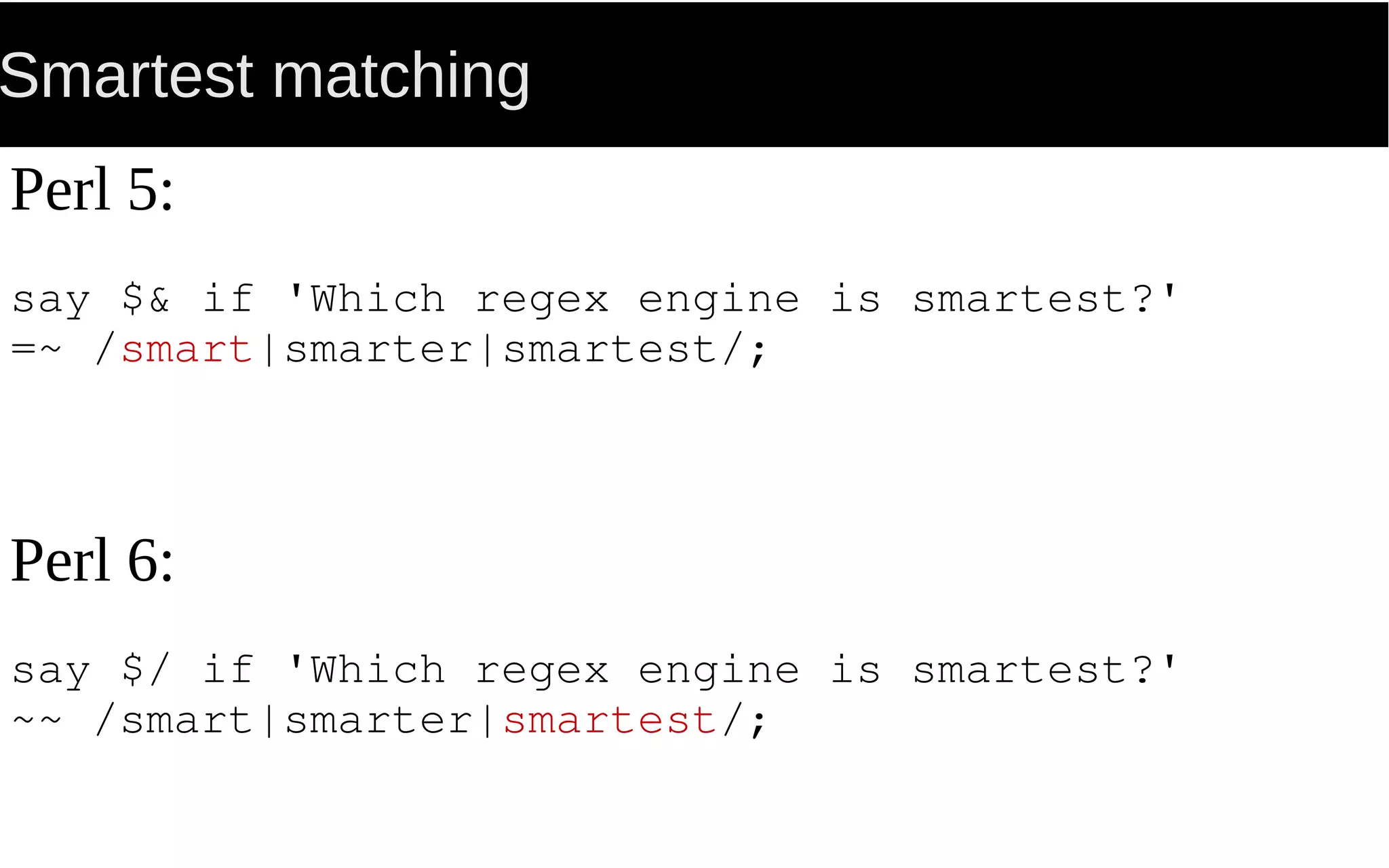 Smartest matching
Perl 5:
say $& if 'Which regex engine is smartest?'
=~ /smart|smarter|smartest/;
Perl 6:
say $/ if 'Which regex engine is smartest?'
~~ /smart|smarter|smartest/;
 