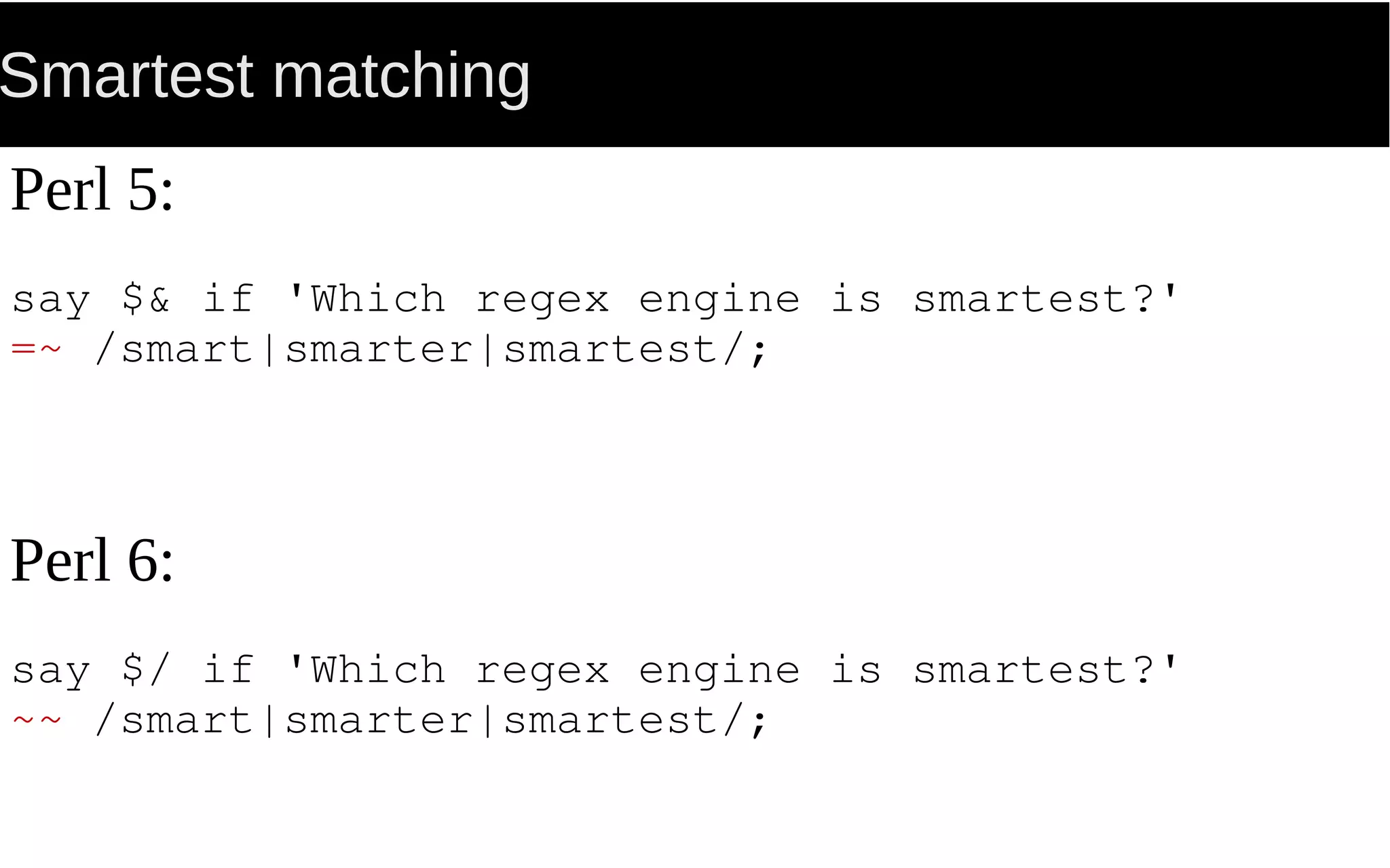 Smartest matching
Perl 5:
say $& if 'Which regex engine is smartest?'
=~ /smart|smarter|smartest/;
Perl 6:
say $/ if 'Which regex engine is smartest?'
~~ /smart|smarter|smartest/;
 
