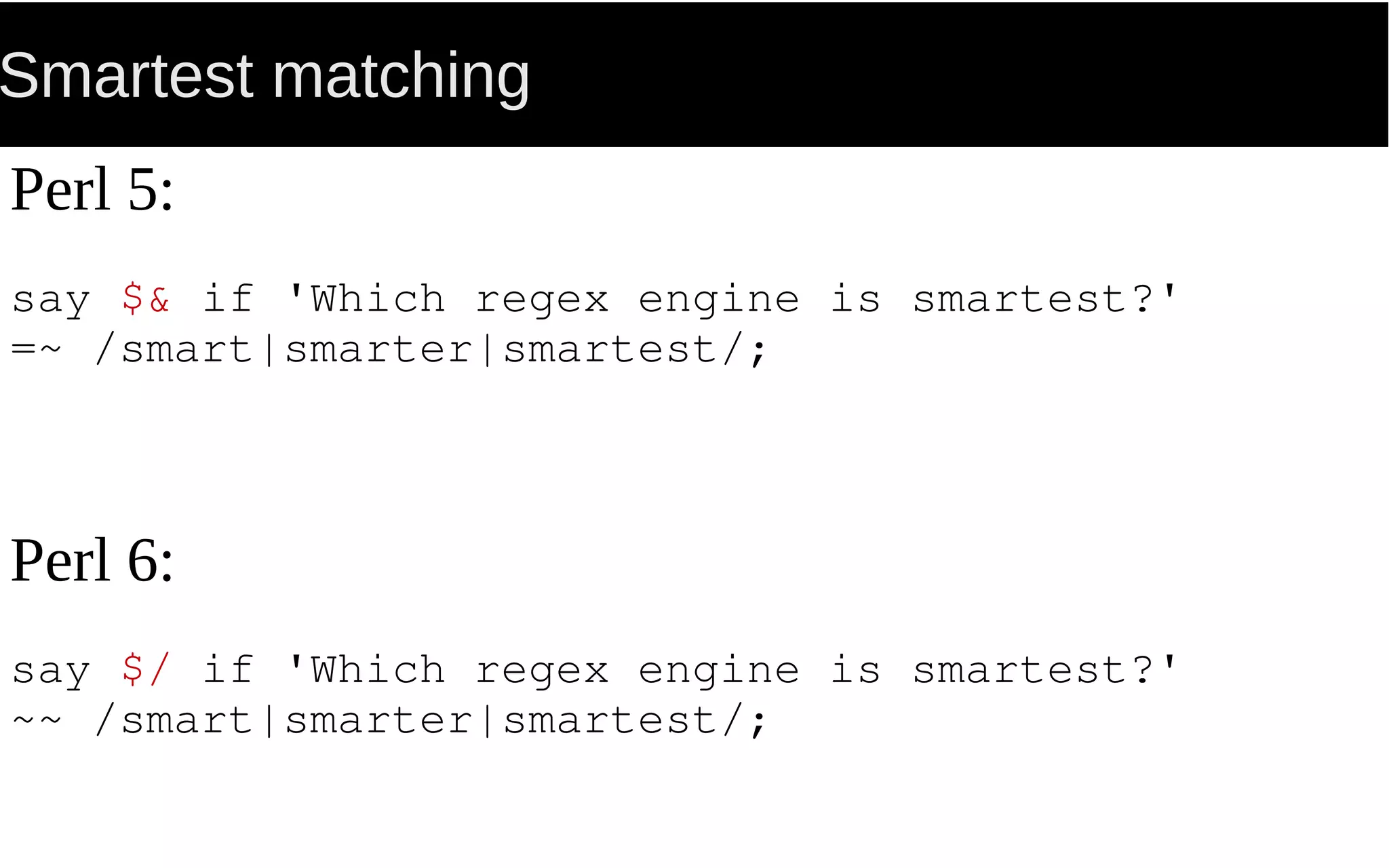 Smartest matching
Perl 5:
say $& if 'Which regex engine is smartest?'
=~ /smart|smarter|smartest/;
Perl 6:
say $/ if 'Which regex engine is smartest?'
~~ /smart|smarter|smartest/;
 