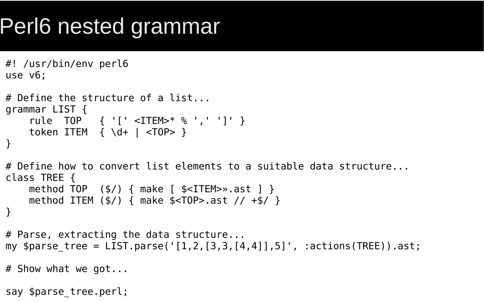 Perl6 nested grammar
#! /usr/bin/env perl6
use v6;
# Define the structure of a list...
grammar LIST {
rule TOP { '[' <ITEM>* % ',' ']' }
token ITEM { d+ | <TOP> }
}
# Define how to convert list elements to a suitable data structure...
class TREE {
method TOP ($/) { make [ $<ITEM>».ast ] }
method ITEM ($/) { make $<TOP>.ast // +$/ }
}
# Parse, extracting the data structure...
my $parse_tree = LIST.parse('[1,2,[3,3,[4,4]],5]', :actions(TREE)).ast;
# Show what we got...
say $parse_tree.perl;
 