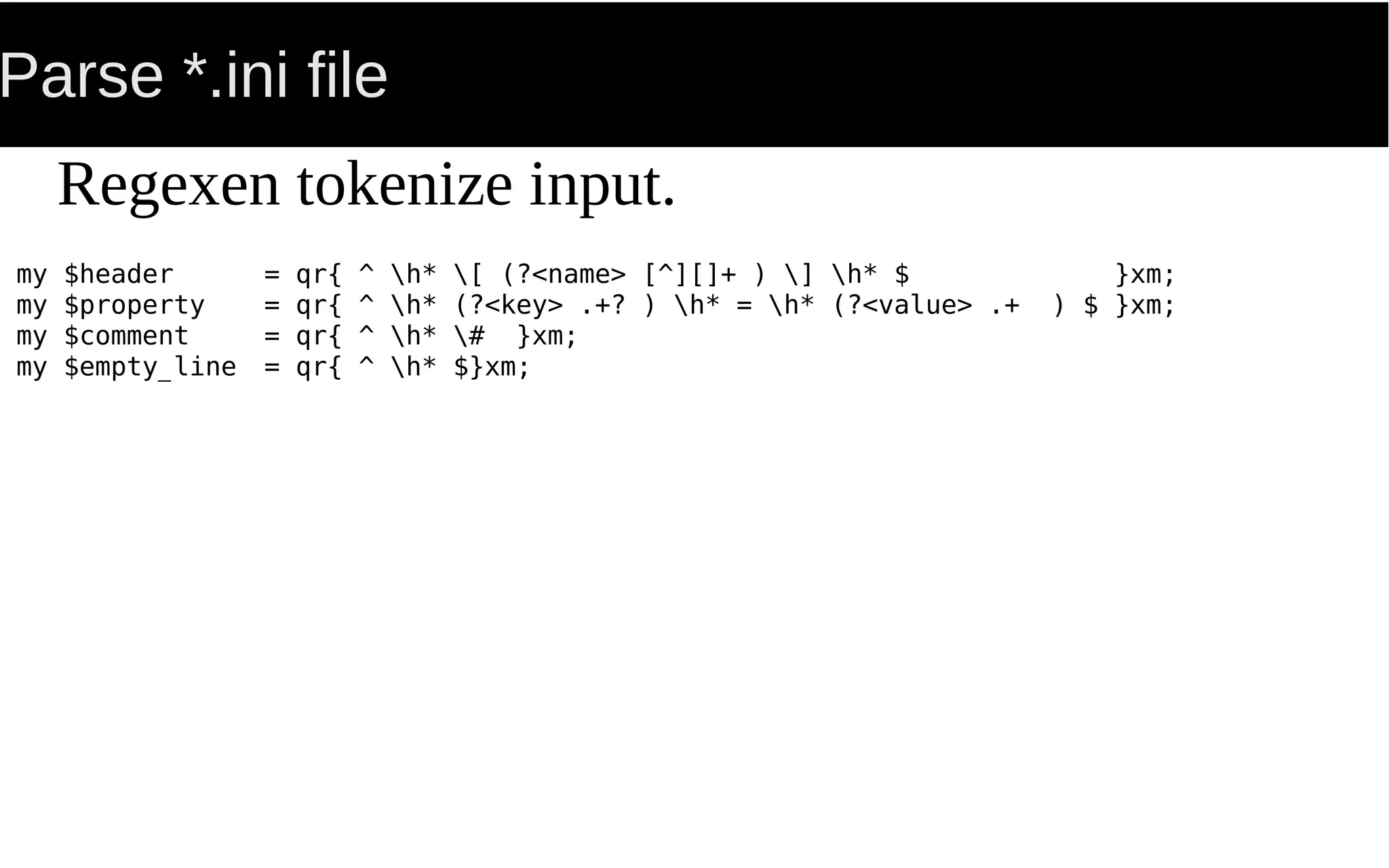 Parse *.ini file
my $header = qr{ ^ h* [ (?<name> [^][]+ ) ] h* $ }xm;
my $property = qr{ ^ h* (?<key> .+? ) h* = h* (?<value> .+ ) $ }xm;
my $comment = qr{ ^ h* # }xm;
my $empty_line = qr{ ^ h* $}xm;
Regexen tokenize input.
 