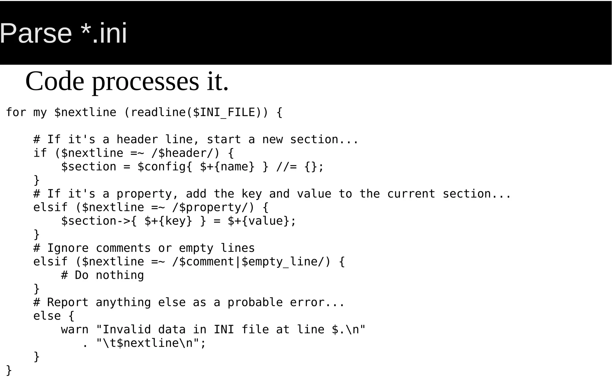 Parse *.ini
for my $nextline (readline($INI_FILE)) {
# If it's a header line, start a new section...
if ($nextline =~ /$header/) {
$section = $config{ $+{name} } //= {};
}
# If it's a property, add the key and value to the current section...
elsif ($nextline =~ /$property/) {
$section->{ $+{key} } = $+{value};
}
# Ignore comments or empty lines
elsif ($nextline =~ /$comment|$empty_line/) {
# Do nothing
}
# Report anything else as a probable error...
else {
warn "Invalid data in INI file at line $.n"
. "t$nextlinen";
}
}
Code processes it.
 