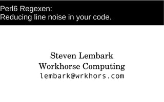 Perl6 Regexen:
Reducing line noise in your code.
Steven Lembark
Workhorse Computing
lembark@wrkhors.com
 