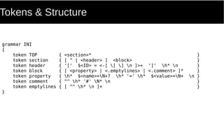 Tokens & Structure
grammar INI
{
token TOP { <section>* }
token section { [ ^ | <header> ] <block> }
token header { '[' $<ID> = <-[ [ ] n ]>+ ']' h* n }
token block { [ <property> | <.emptylines> | <.comment> ]* }
token property { h* $<name>=N+? h* '=' h* $<value>=N+ n }
token comment { ^^ h* '#' N* n }
token emptylines { [ ^^ h* n ]+ }
}
 