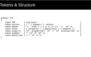 Tokens & Structure
grammar INI
{
token TOP { <section>* }
token section { [ ^ | <header> ] <block> }
token header { '[' $<ID> = <-[ [ ] n ]>+ ']' h* n }
token block { [ <property> | <.emptylines> | <.comment> ]* }
token property { h* $<name>=N+? h* '=' h* $<value>=N+ n }
token comment { ^^ h* '#' N* n }
token emptylines { [ ^^ h* n ]+ }
}
 