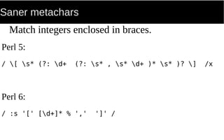 Saner metachars
Match integers enclosed in braces.
Perl 5:
/ [ s* (?: d+ (?: s* , s* d+ )* s* )? ] /x
Perl 6:
/ :s '[' [d+]* % ',' ']' /
 