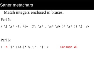 Saner metachars
Match integers enclosed in braces.
Perl 5:
/ [ s* (?: d+ (?: s* , s* d+ )* s* )? ] /x
Perl 6:
/ :s '[' [d+]* % ',' ']' / Consume WS
 