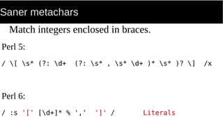 Saner metachars
Match integers enclosed in braces.
Perl 5:
/ [ s* (?: d+ (?: s* , s* d+ )* s* )? ] /x
Perl 6:
/ :s '[' [d+]* % ',' ']' / Literals
 