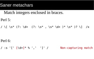 Saner metachars
Match integers enclosed in braces.
Perl 5:
/ [ s* (?: d+ (?: s* , s* d+ )* s* )? ] /x
Perl 6:
/ :s '[' [d+]* % ',' ']' / Non-capturing match
 