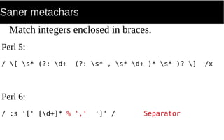 Saner metachars
Match integers enclosed in braces.
Perl 5:
/ [ s* (?: d+ (?: s* , s* d+ )* s* )? ] /x
Perl 6:
/ :s '[' [d+]* % ',' ']' / Separator
 