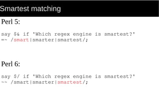 Smartest matching
Perl 5:
say $& if 'Which regex engine is smartest?'
=~ /smart|smarter|smartest/;
Perl 6:
say $/ if 'Which regex engine is smartest?'
~~ /smart|smarter|smartest/;
 