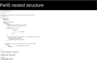 Perl5 nested structure
#! /usr/bin/env perl
use 5.010;
# We're going to need this to extract hierarchical data structures...
our @stack = [];
my $LIST = qr{
# Match this...
(?&NESTED)
# Which is defined as...
(?(DEFINE)
(?<NESTED>
# Keep track of recursions on a stack...
(?{ local @::stack = (@::stack, []); })
# Match a list of items...
[ s* (?>
(?&ITEM)
(?:
s* , s* (?&ITEM)
)*+
)? s*
]
# Pop the stack and add that frame to the growing data structure...
(?{ local @::stack = @::stack;
my $nested = pop @stack;
push @{$::stack[-1]}, $nested;
})
)
# For each item, push it onto the stack if it's a leaf node...
(?<ITEM>
(d+) (?{ push @{$stack[-1]}, $^N })
| (?&NESTED)
)
)
}x;
# Match, extracting a data structure...
'[1,2,[3,3,[4,4]],5]' =~ /$LIST/;
# Retrieve the data structure...
my $parse_tree = pop @stack;
# Show it...
use Data::Dumper 'Dumper';
say Dumper($parse_tree);
 