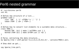 Perl6 nested grammar
#! /usr/bin/env perl6
use v6;
# Define the structure of a list...
grammar LIST {
rule TOP { '[' <ITEM>* % ',' ']' }
token ITEM { d+ | <TOP> }
}
# Define how to convert list elements to a suitable data structure...
class TREE {
method TOP ($/) { make [ $<ITEM>».ast ] }
method ITEM ($/) { make $<TOP>.ast // +$/ }
}
# Parse, extracting the data structure...
my $parse_tree = LIST.parse('[1,2,[3,3,[4,4]],5]', :actions(TREE)).ast;
# Show what we got...
say $parse_tree.perl;
 
