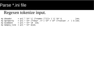 Parse *.ini file
my $header = qr{ ^ h* [ (?<name> [^][]+ ) ] h* $ }xm;
my $property = qr{ ^ h* (?<key> .+? ) h* = h* (?<value> .+ ) $ }xm;
my $comment = qr{ ^ h* # }xm;
my $empty_line = qr{ ^ h* $}xm;
Regexen tokenize input.
 