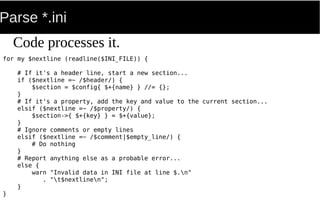 Parse *.ini
for my $nextline (readline($INI_FILE)) {
# If it's a header line, start a new section...
if ($nextline =~ /$header/) {
$section = $config{ $+{name} } //= {};
}
# If it's a property, add the key and value to the current section...
elsif ($nextline =~ /$property/) {
$section->{ $+{key} } = $+{value};
}
# Ignore comments or empty lines
elsif ($nextline =~ /$comment|$empty_line/) {
# Do nothing
}
# Report anything else as a probable error...
else {
warn "Invalid data in INI file at line $.n"
. "t$nextlinen";
}
}
Code processes it.
 