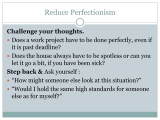 Reduce Perfectionism Challenge your thoughts. Does a work project have to be done perfectly, even if it is past deadline?  Does the house always have to be spotless or can you let it go a bit, if you have been sick?  Step back & Ask yourself :  “How might someone else look at this situation?”  “Would I hold the same high standards for someone else as for myself?”  