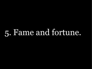 5. Fame and fortune.
 