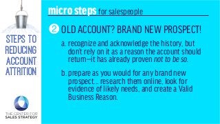 steps to
reducing
account
attrition
microstepsfor salespeople
OLD ACCOUNT? BRAND NEW PROSPECT!
a. recognize and acknowledge the history, but
don’t rely on it as a reason the account should
return—it has already proven not to be so.
b. prepare as you would for any brand new
prospect... research them online, look for
evidence of likely needs, and create a Valid
Business Reason.
2
 