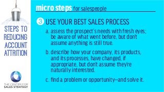 steps to
reducing
account
attrition
microstepsfor salespeople
USE YOUR BEST SALES PROCESS
a. assess the prospect’s needs with fresh eyes;
be aware of what went before, but don’t
assume anything is still true.
b. describe how your company, its products,
and its processes, have changed, if
appropriate, but don’t assume they’re
naturally interested.
c. find a problem or opportunity—and solve it.
3
 