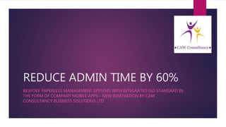 REDUCE ADMIN TIME BY 60%
BESPOKE PAPERLESS MANAGEMENT SYSTEMS WITH INTEGRATED ISO STANDARD IN
THE FORM OF COMPANY MOBILE APPS – NEW INNOVATION BY CAW
CONSULTANCY BUSINESS SOLUTIONS LTD
 