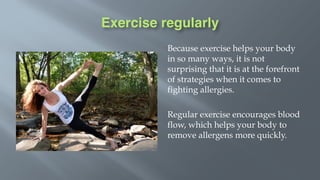 Exercise regularly
Because exercise helps your body
in so many ways, it is not
surprising that it is at the forefront
of strategies when it comes to
fighting allergies.
Regular exercise encourages blood
flow, which helps your body to
remove allergens more quickly.
 