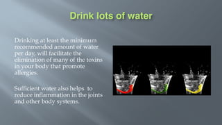 Drink lots of water
Drinking at least the minimum
recommended amount of water
per day, will facilitate the
elimination of many of the toxins
in your body that promote
allergies.
Sufficient water also helps to
reduce inflammation in the joints
and other body systems.
 