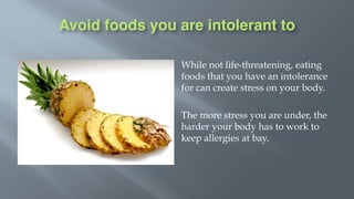 Avoid foods you are intolerant to
While not life-threatening, eating
foods that you have an intolerance
for can create stress on your body.
The more stress you are under, the
harder your body has to work to
keep allergies at bay.
 