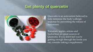 Get plenty of quercetin
Quercetin is an antioxidant believed to
help minimize the body’s allergic
response by preventing the release of
histamines.
Tomatoes, apples, onions and
buckwheat are great sources of
Quercetin. If you don't feel you're
getting enough through the foods you
eat, consider taking a supplement.
 